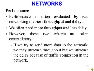 NETWORKS
Performance
 Performance is often evaluated by two
networking metrics: throughput and delay.
 We often need more throughput and less delay.
 However, these two criteria are often
contradictory.
 If we try to send more data to the network,
we may increase throughput but we increase
the delay because of traffic congestion in the
network.
17
 