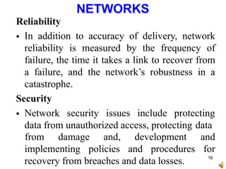 NETWORKS
Reliability
 In addition to accuracy of delivery, network
reliability is measured by the frequency of
failure, the time it takes a link to recover from
a failure, and the network’s robustness in a
catastrophe.
Security
 Network security issues include protecting
data from unauthorized access, protecting data
implementing policies and procedures
recovery from breaches and data losses.
from damage and, development and
for
18
 