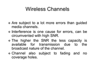 Wireless Channels
 Are subject to a lot more errors than guided
media channels.
 Interference is one cause for errors, can be
circumvented with high SNR.
 The higher the SNR the less capacity is
available for transmission due to the
broadcast nature of the channel.
 Channel also subject to fading and no
coverage holes.
 