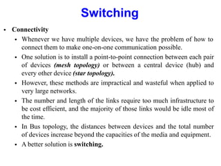 Switching
 Connectivity
 Whenever we have multiple devices, we have the problem of how to
connect them to make one-on-one communication possible.
 One solution is to install a point-to-point connection between each pair
of devices (mesh topology) or between a central device (hub) and
every other device (star topology).
 However, these methods are impractical and wasteful when applied to
very large networks.
 The number and length of the links require too much infrastructure to
be cost efficient, and the majority of those links would be idle most of
the time.
 In Bus topology, the distances between devices and the total number
of devices increase beyond the capacities of the media and equipment.
 A better solution is switching.
 