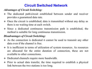 Circuit Switched Network
Advantages of Circuit Switching:
 The dedicated path/circuit established between sender and receiver
provides a guaranteed data rate.
 Once the circuit is established, data is transmitted without any delay as
there is no waiting time at each switch.
 Since a dedicated continuous transmission path is established, the
method is suitable for long continuous transmission.
Disadvantages of Circuit Switching:
 As the connection is dedicated it cannot be used to transmit any other
data even if the channel is free.
 It is inefficient in terms of utilization of system resources. As resources
are allocated for the entire duration of connection, these are not
available to other connections.
 Dedicated channels require more bandwidth.
 Prior to actual data transfer, the time required to establish a physical
link between the two stations is too long.
 