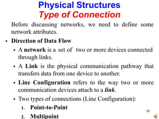 Physical Structures
Type of Connection
Before discussing networks, we need to define some
network attributes.
 Direction of Data Flow
 A network is a set of two or more devices connected
through links.
 A Link is the physical communication pathway that
transfers data from one device to another.
 Line Configuration refers to the way two or more
communication devices attach to a link.
 Two types of connections (Line Configuration):
1. Point-to-Point
2. Multipoint
19
 