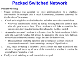 Packed Switched Network
Packet Switching
 Circuit switching was designed for voice communication. In a telephone
conversation, for example, once a circuit is established, it remains connected for
the duration of the session.
1. Circuit switching is less well suited to data and other non-voice transmissions.
 Non-voice transmissions tend to be bursty; meaning that data come in spurt
with idle gaps between them. When circuit-switched links are used for data
transmission, therefore, the line is often idle and its facilitieswasted.
2. A second weakness of circuit-switched connections for data transmission is in its
data rate. A circuit-switched link creates the equivalent of a single cable between
two devices and thereby assume a single data rate for bothdevices.
 This assumption limits the flexibility and usefulness of a circuit-switched
connection for networks interconnecting a variety of digitaldevices.
3. Third, circuit switching is inflexible. Once a circuit has been established, that
circuit is the path taken by all parts of the transmission whether it remains the
most efficient / available or not.
 Finally, circuit switching sees all transmission as equal.
 