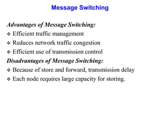 Message Switching
Advantages of Message Switching:
 Efficient traffic management
 Reduces network traffic congestion
 Efficient use of transmission control
Disadvantages of Message Switching:
 Because of store and forward, transmission delay
 Each node requires large capacity for storing.
 