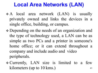  A local area network (LAN) is usually
privately owned and links the devices in a
single office, building, or campus.
 Depending on the needs of an organization and
the type of technology used, a LAN can be as
simple as two PCs and a printer in someone's
home office; or it can extend throughout a
company and include audio and video
kilometers (up to 10 kms.)
peripherals.
 Currently, LAN size is limited to a few
41
Local Area Networks (LAN)
 