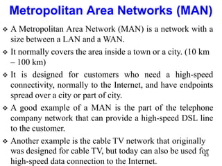  A Metropolitan Area Network (MAN) is a network with a
size between a LAN and a WAN.
 It normally covers the area inside a town or a city. (10 km
– 100 km)
 It is designed for customers who need a high-speed
connectivity, normally to the Internet, and have endpoints
spread over a city or part of city.
 A good example of a MAN is the part of the telephone
company network that can provide a high-speed DSL line
to the customer.
 Another example is the cable TV network that originally
was designed for cable TV, but today can also be used for
high-speed data connection to the Internet.
Metropolitan Area Networks (MAN)
43
 