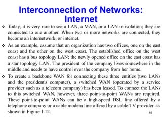 Interconnection of Networks:
Internet
 Today, it is very rare to see a LAN, a MAN, or a LAN in isolation; they are
connected to one another. When two or more networks are connected, they
become an internetwork, or internet.
 As an example, assume that an organization has two offices, one on the east
coast and the other on the west coast. The established office on the west
coast has a bus topology LAN; the newly opened office on the east coast has
a star topology LAN. The president of the company lives somewhere in the
middle and needs to have control over the company from her home.
 To create a backbone WAN for connecting these three entities (two LANs
and the president's computer), a switched WAN (operated by a service
provider such as a telecom company) has been leased. To connect the LANs
to this switched WAN, however, three point-to-point WANs are required.
These point-to-point WANs can be a high-speed DSL line offered by a
telephone company or a cable modern line offered by a cable TV provider as
shown in Figure 1.12. 46
 
