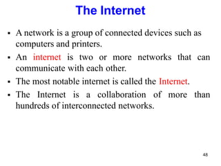 48
The Internet
 A network is a group of connected devices such as
computers and printers.
 An internet is two or more networks that can
communicate with each other.
 The most notable internet is called the Internet.
 The Internet is a collaboration of more than
hundreds of interconnected networks.
 