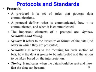 Protocols and Standards
 Protocols
 A protocol is a set of rules that governs data
communications.
 A protocol defines what is communicated, how it is
communicated, and when it is communicated.
 The important elements of a protocol are: Syntax,
Semantics and timing.
 Syntax: It refers to the structure or format of the data (the
order in which they are presented).
 Semantics: It refers to the meaning for each section of
bits, how the data is going to be interpreted and the action
to be taken based on the interpretation.
 Timing: It indicates when the data should be sent and how
fast the data can be sent. 52
 