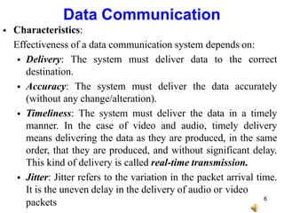 Data Communication
 Characteristics:
Effectiveness of a data communication system depends on:
 Delivery: The system must deliver data to the correct
destination.
 Accuracy: The system must deliver the data accurately
(without any change/alteration).
 Timeliness: The system must deliver the data in a timely
manner. In the case of video and audio, timely delivery
means delivering the data as they are produced, in the same
order, that they are produced, and without significant delay.
This kind of delivery is called real-time transmission.
 Jitter: Jitter refers to the variation in the packet arrival time.
It is the uneven delay in the delivery of audio or video
packets 6
 