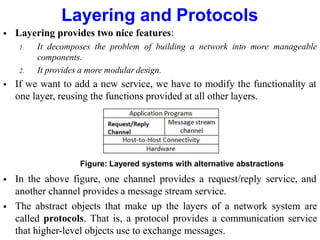 Layering and Protocols
 Layering provides two nice features:
1. It decomposes the problem of building a network into more manageable
components.
2. It provides a more modular design.
 If we want to add a new service, we have to modify the functionality at
one layer, reusing the functions provided at all other layers.
Figure: Layered systems with alternative abstractions
 In the above figure, one channel provides a request/reply service, and
another channel provides a message stream service.
 The abstract objects that make up the layers of a network system are
called protocols. That is, a protocol provides a communication service
that higher-level objects use to exchange messages.
 