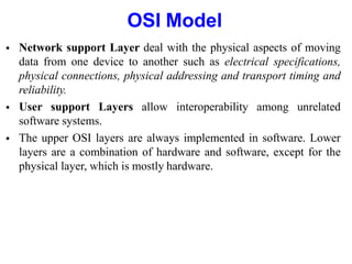 OSI Model
 Network support Layer deal with the physical aspects of moving
data from one device to another such as electrical specifications,
physical connections, physical addressing and transport timing and
reliability.
 User support Layers allow interoperability among unrelated
software systems.
 The upper OSI layers are always implemented in software. Lower
layers are a combination of hardware and software, except for the
physical layer, which is mostly hardware.
 