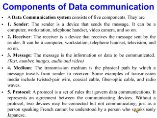  A Data Communication system consists of five components. They are
 1. Sender: The sender is a device that sends the message. It can be a
computer, workstation, telephone handset, video camera, and so on.
 2. Receiver: The receiver is a device that receives the message sent by the
sender. It can be a computer, workstation, telephone handset, television, and
so on.
 3. Message: The message is the information or data to be communicated.
(Text, number, images, audio and video)
 4. Medium: The transmission medium is the physical path by which a
message travels from sender to receiver. Some examples of transmission
media include twisted-pair wire, coaxial cable, fiber-optic cable, and radio
waves.
 5. Protocol: A protocol is a set of rules that govern data communications. It
represents an agreement between the communicating devices. Without a
protocol, two devices may be connected but not communicating, just as a
person speaking French cannot be understood by a person who speaks 8only
Japanese.
Components of Data communication
 