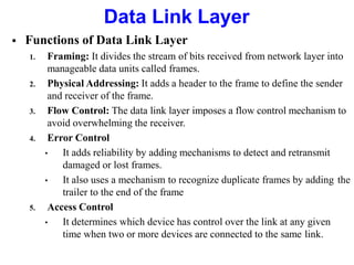  Functions of Data Link Layer
1. Framing: It divides the stream of bits received from network layer into
manageable data units called frames.
2. Physical Addressing: It adds a header to the frame to define the sender
and receiver of the frame.
3. Flow Control: The data link layer imposes a flow control mechanism to
avoid overwhelming the receiver.
4. Error Control
• It adds reliability by adding mechanisms to detect and retransmit
damaged or lost frames.
• It also uses a mechanism to recognize duplicate frames by adding the
trailer to the end of the frame
5. Access Control
• It determines which device has control over the link at any given
time when two or more devices are connected to the same link.
Data Link Layer
 