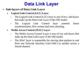  Sub-layers of Data Link Layer
1. Logical Link Control (LLC) Layer
• The Logical Link Control (LLC) layer is one of two sub-layers
that make up the Data Link Layer of the OSI model.
• The Logical Link Control layer controls frame
synchronization, flow control and error checking.
1. Media Access Control (MAC) Layer
• The Media Access Control Layer is one of two sub-layers that
make up the Data Link Layer of the OSI model.
• The MAC layer is responsible for moving data packets to and
from one Network Interface Card (NIC) to another across a
shared channel.
Data Link Layer
 