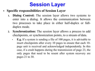 Session Layer
 Specific responsibilities of Session Layer
1. Dialog Control: The session layer allows two systems to
enter into a dialog. It allows the communication between
two processes to take place in either half-duplex or full-
duplex mode.
2. Synchronization: The session layer allows a process to add
checkpoints, or synchronization points, to a stream of data.
• E.g. If a system is sending a file of 100 pages, it is advisable to
insert checkpoints after every 10 pages to ensure that each 10-
page unit is received and acknowledged independently. In this
case, if a crash happens during the transmission of page 23, the
only pages that need to be resent after system recovery are
pages 21 to 30.
 