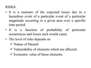 RISKS:
• It is a measure of the expected losses due to a
hazardous event of a particular event of a particular
magnitude occurring in a given area over a specific
time period.
• It is a function of probability of particular
occurrences and losses each would cause.
• The level of risks depends on
 Nature of Hazard
 Vulnerability of elements which are affected.
 Economic value of those elements.
 