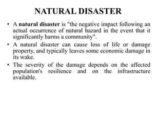 NATURAL DISASTER
• A natural disaster is "the negative impact following an
actual occurrence of natural hazard in the event that it
significantly harms a community".
• A natural disaster can cause loss of life or damage
property, and typically leaves some economic damage in
its wake.
• The severity of the damage depends on the affected
population's resilience and on the infrastructure
available.
 