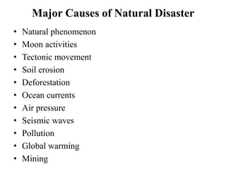 Major Causes of Natural Disaster
• Natural phenomenon
• Moon activities
• Tectonic movement
• Soil erosion
• Deforestation
• Ocean currents
• Air pressure
• Seismic waves
• Pollution
• Global warming
• Mining
 