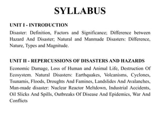 SYLLABUS
UNIT I - INTRODUCTION
Disaster: Definition, Factors and Significance; Difference between
Hazard And Disaster; Natural and Manmade Disasters: Difference,
Nature, Types and Magnitude.
UNIT II - REPERCUSSIONS OF DISASTERS AND HAZARDS
Economic Damage, Loss of Human and Animal Life, Destruction Of
Ecosystem. Natural Disasters: Earthquakes, Volcanisms, Cyclones,
Tsunamis, Floods, Droughts And Famines, Landslides And Avalanches,
Man-made disaster: Nuclear Reactor Meltdown, Industrial Accidents,
Oil Slicks And Spills, Outbreaks Of Disease And Epidemics, War And
Conflicts
 