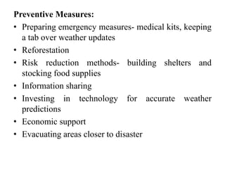 Preventive Measures:
• Preparing emergency measures- medical kits, keeping
a tab over weather updates
• Reforestation
• Risk reduction methods- building shelters and
stocking food supplies
• Information sharing
• Investing in technology for accurate weather
predictions
• Economic support
• Evacuating areas closer to disaster
 