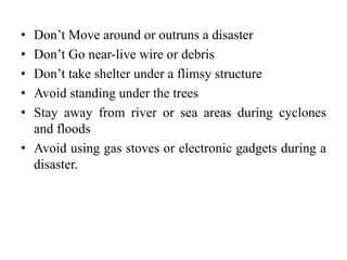 • Don’t Move around or outruns a disaster
• Don’t Go near-live wire or debris
• Don’t take shelter under a flimsy structure
• Avoid standing under the trees
• Stay away from river or sea areas during cyclones
and floods
• Avoid using gas stoves or electronic gadgets during a
disaster.
 