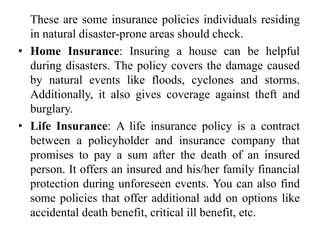 These are some insurance policies individuals residing
in natural disaster-prone areas should check.
• Home Insurance: Insuring a house can be helpful
during disasters. The policy covers the damage caused
by natural events like floods, cyclones and storms.
Additionally, it also gives coverage against theft and
burglary.
• Life Insurance: A life insurance policy is a contract
between a policyholder and insurance company that
promises to pay a sum after the death of an insured
person. It offers an insured and his/her family financial
protection during unforeseen events. You can also find
some policies that offer additional add on options like
accidental death benefit, critical ill benefit, etc.
 