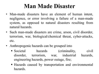 Man Made Disaster
• Man-made disasters have an element of human intent,
negligence, or error involving a failure of a man-made
system, as opposed to natural disasters resulting from
natural hazards.
• Such man-made disasters are crime, arson, civil disorder,
terrorism, war, biological/chemical threat, cyber-attacks,
etc.
• Anthropogenic hazards can be grouped into
 Societal hazards (criminality, civil
disorder, terrorism, war, industrial hazards,
engineering hazards, power outage, fire;
 Hazards caused by transportation and environmental
hazards.
 
