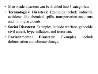 • Man-made disasters can be divided into 3 categories:
• Technological Disasters: Examples include industrial
accidents like chemical spills, transportation accidents,
and mining accidents.
• Social Disasters: Examples include warfare, genocide,
civil unrest, hyperinflation, and terrorism.
• Environmental Disasters: Examples include
deforestation and climate change.
 