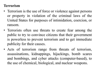 Terrorism
• Terrorism is the use of force or violence against persons
or property in violation of the criminal laws of the
United States for purposes of intimidation, coercion, or
ransom.
• Terrorists often use threats to create fear among the
public to try to convince citizens that their government
is powerless to prevent terrorism and to get immediate
publicity for their causes.
• Acts of terrorism range from threats of terrorism,
assassinations, kidnappings, hijackings, bomb scares
and bombings, and cyber attacks (computer-based), to
the use of chemical, biological, and nuclear weapons.
 