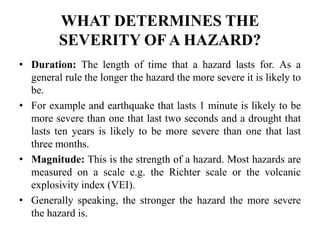 WHAT DETERMINES THE
SEVERITY OF A HAZARD?
• Duration: The length of time that a hazard lasts for. As a
general rule the longer the hazard the more severe it is likely to
be.
• For example and earthquake that lasts 1 minute is likely to be
more severe than one that last two seconds and a drought that
lasts ten years is likely to be more severe than one that last
three months.
• Magnitude: This is the strength of a hazard. Most hazards are
measured on a scale e.g. the Richter scale or the volcanic
explosivity index (VEI).
• Generally speaking, the stronger the hazard the more severe
the hazard is.
 