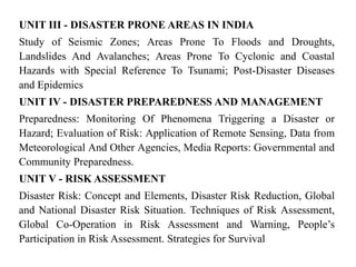 UNIT III - DISASTER PRONE AREAS IN INDIA
Study of Seismic Zones; Areas Prone To Floods and Droughts,
Landslides And Avalanches; Areas Prone To Cyclonic and Coastal
Hazards with Special Reference To Tsunami; Post-Disaster Diseases
and Epidemics
UNIT IV - DISASTER PREPAREDNESS AND MANAGEMENT
Preparedness: Monitoring Of Phenomena Triggering a Disaster or
Hazard; Evaluation of Risk: Application of Remote Sensing, Data from
Meteorological And Other Agencies, Media Reports: Governmental and
Community Preparedness.
UNIT V - RISK ASSESSMENT
Disaster Risk: Concept and Elements, Disaster Risk Reduction, Global
and National Disaster Risk Situation. Techniques of Risk Assessment,
Global Co-Operation in Risk Assessment and Warning, People’s
Participation in Risk Assessment. Strategies for Survival
 