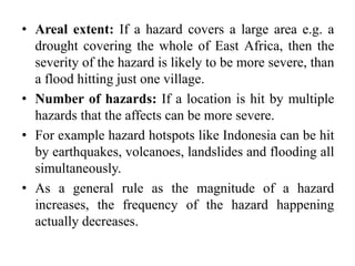 • Areal extent: If a hazard covers a large area e.g. a
drought covering the whole of East Africa, then the
severity of the hazard is likely to be more severe, than
a flood hitting just one village.
• Number of hazards: If a location is hit by multiple
hazards that the affects can be more severe.
• For example hazard hotspots like Indonesia can be hit
by earthquakes, volcanoes, landslides and flooding all
simultaneously.
• As a general rule as the magnitude of a hazard
increases, the frequency of the hazard happening
actually decreases.
 