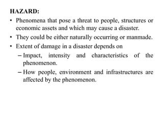 HAZARD:
• Phenomena that pose a threat to people, structures or
economic assets and which may cause a disaster.
• They could be either naturally occurring or manmade.
• Extent of damage in a disaster depends on
– Impact, intensity and characteristics of the
phenomenon.
– How people, environment and infrastructures are
affected by the phenomenon.
 