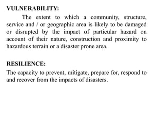 VULNERABILITY:
The extent to which a community, structure,
service and / or geographic area is likely to be damaged
or disrupted by the impact of particular hazard on
account of their nature, construction and proximity to
hazardous terrain or a disaster prone area.
RESILIENCE:
The capacity to prevent, mitigate, prepare for, respond to
and recover from the impacts of disasters.
 