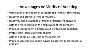 Advantages or Merits of Auditing
• Verification of the books of accounts and financial statements
• Discover and prevent errors or mistakes
• Discovery and prevention of frauds or fraudulent activities
• Acts as a moral check on the employees of the company
• Provides independent opinion about the business condition
• Protects the interest of shareholders
• Acts as a check on Directors or Management
• Provides valuable and expert advice on process & procedures of
accounts
 