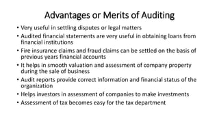 Advantages or Merits of Auditing
• Very useful in settling disputes or legal matters
• Audited financial statements are very useful in obtaining loans from
financial institutions
• Fire insurance claims and fraud claims can be settled on the basis of
previous years financial accounts
• It helps in smooth valuation and assessment of company property
during the sale of business
• Audit reports provide correct information and financial status of the
organization
• Helps investors in assessment of companies to make investments
• Assessment of tax becomes easy for the tax department
 