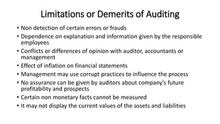 Limitations or Demerits of Auditing
• Non detection of certain errors or frauds
• Dependence on explanation and information given by the responsible
employees
• Conflicts or differences of opinion with auditor, accountants or
management
• Effect of inflation on financial statements
• Management may use corrupt practices to influence the process
• No assurance can be given by auditors about company’s future
profitability and prospects
• Certain non monetary facts cannot be measured
• It may not display the current values of the assets and liabilities
 