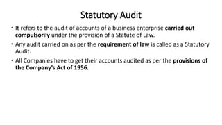 Statutory Audit
• It refers to the audit of accounts of a business enterprise carried out
compulsorily under the provision of a Statute of Law.
• Any audit carried on as per the requirement of law is called as a Statutory
Audit.
• All Companies have to get their accounts audited as per the provisions of
the Company’s Act of 1956.
 