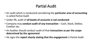 Partial Audit
• An audit which is conducted considering the particular area of accounting
is called Partial Audit
• Under PA, audit of all books of accounts is not conducted
• Company may conduct audit of any transaction – Cash, Stock, Debtor,
Creditor etc.
• An Auditor should conduct audit of that transaction as per the scope
determined by the agreement
• He signs the report clearly stating that the engagement is Partial Audit
 