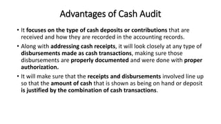 Advantages of Cash Audit
• It focuses on the type of cash deposits or contributions that are
received and how they are recorded in the accounting records.
• Along with addressing cash receipts, it will look closely at any type of
disbursements made as cash transactions, making sure those
disbursements are properly documented and were done with proper
authorization.
• It will make sure that the receipts and disbursements involved line up
so that the amount of cash that is shown as being on hand or deposit
is justified by the combination of cash transactions.
 
