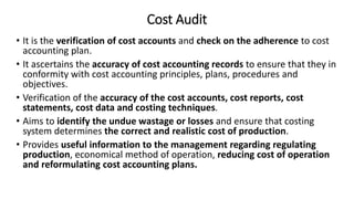 Cost Audit
• It is the verification of cost accounts and check on the adherence to cost
accounting plan.
• It ascertains the accuracy of cost accounting records to ensure that they in
conformity with cost accounting principles, plans, procedures and
objectives.
• Verification of the accuracy of the cost accounts, cost reports, cost
statements, cost data and costing techniques.
• Aims to identify the undue wastage or losses and ensure that costing
system determines the correct and realistic cost of production.
• Provides useful information to the management regarding regulating
production, economical method of operation, reducing cost of operation
and reformulating cost accounting plans.
 