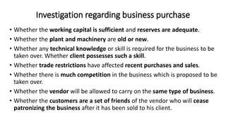 Investigation regarding business purchase
• Whether the working capital is sufficient and reserves are adequate.
• Whether the plant and machinery are old or new.
• Whether any technical knowledge or skill is required for the business to be
taken over. Whether client possesses such a skill.
• Whether trade restrictions have affected recent purchases and sales.
• Whether there is much competition in the business which is proposed to be
taken over.
• Whether the vendor will be allowed to carry on the same type of business.
• Whether the customers are a set of friends of the vendor who will cease
patronizing the business after it has been sold to his client.
 