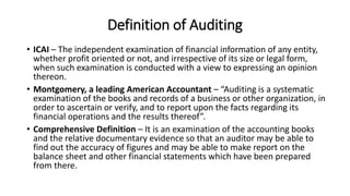 Definition of Auditing
• ICAI – The independent examination of financial information of any entity,
whether profit oriented or not, and irrespective of its size or legal form,
when such examination is conducted with a view to expressing an opinion
thereon.
• Montgomery, a leading American Accountant – “Auditing is a systematic
examination of the books and records of a business or other organization, in
order to ascertain or verify, and to report upon the facts regarding its
financial operations and the results thereof”.
• Comprehensive Definition – It is an examination of the accounting books
and the relative documentary evidence so that an auditor may be able to
find out the accuracy of figures and may be able to make report on the
balance sheet and other financial statements which have been prepared
from there.
 