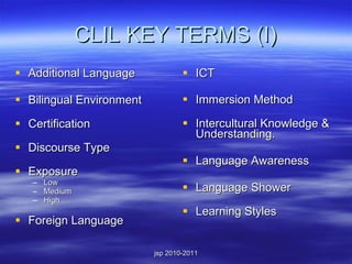 CLIL KEY TERMS (I) Additional Language Bilingual Environment  Certification  Discourse Type  Exposure  Low Medium High Foreign Language ICT  Immersion Method  Intercultural Knowledge & Understanding. Language Awareness  Language Shower  Learning Styles  