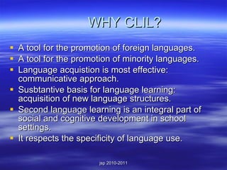 WHY CLIL? A tool for the promotion of foreign languages. A tool for the promotion of minority languages. Language acquistion is most effective: communicative approach. Susbtantive basis for language learning: acquisition of new language structures. Second language learning is an integral part of social and cognitive development in school settings. It respects the specificity of language use. 