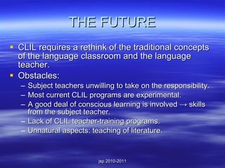 THE FUTURE CLIL requires a rethink of the traditional concepts of the language classroom and the language teacher. Obstacles: Subject teachers unwilling to take on the responsibility. Most current CLIL programs are experimental. A good deal of conscious learning is involved  -> skills from the subject teacher. Lack of CLIL teacher-training programs. Unnatural aspects: teaching of literature. 