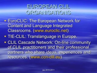 EUROPEAN CLIL ORGANISATIONS EuroCLIC: The European Network for Content and Language Integrated Classrooms. ( www.euroclic.net ) TIE-CLIL: Translanguage in Europe. CLIL Cascade Network: On-line community of CLIL practitioners and their professional partners who share ideas, experiences and resources. ( www.ccn-clil.eu ) 