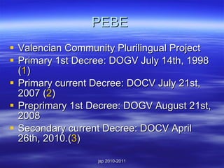 PEBE  Valencian Community Plurilingual Project Primary 1st Decree: DOGV July 14th, 1998 ( 1 ) Primary current Decree: DOCV July 21st, 2007 ( 2 ) Preprimary 1st Decree: DOGV August 21st, 2008 Secondary current Decree: DOCV April 26th, 2010. ( 3 ) 