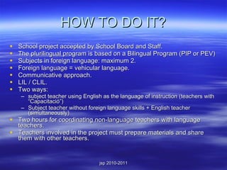 HOW TO DO IT? School project accepted by School Board and Staff. The plurilingual program is based on a Bilingual Program (PIP or PEV) Subjects in foreign language: maximum 2. Foreign language = vehicular language. Communicative approach. LIL / CLIL. Two ways:  subject teacher using English as the language of instruction (teachers with “Capacitació”) Subject teacher without foreign language skills + English teacher (simultaneously) Two hours for coordinating non-language teachers with language teachers. Teachers involved in the project must prepare materials and share them with other teachers. 